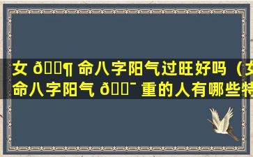 女 🐶 命八字阳气过旺好吗（女命八字阳气 🐯 重的人有哪些特征）